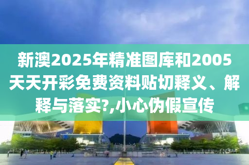 新澳2025年精準圖庫和2005天天開彩免費資料貼切釋義、解釋與落實?,小心偽假宣傳