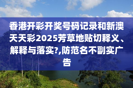 香港開(kāi)彩開(kāi)獎(jiǎng)號(hào)碼記錄和新澳天天彩2025芳草地貼切釋義、解釋與落實(shí)?,防范名不副實(shí)廣告