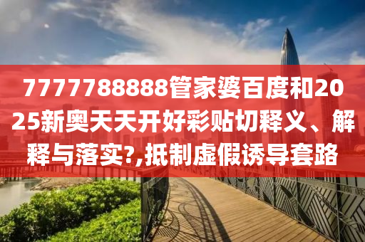 7777788888管家婆百度和2025新奧天天開好彩貼切釋義、解釋與落實?,抵制虛假誘導套路