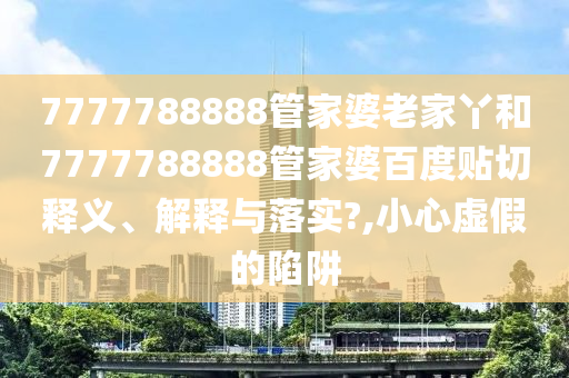 7777788888管家婆老家丫和7777788888管家婆百度貼切釋義、解釋與落實(shí)?,小心虛假的陷阱