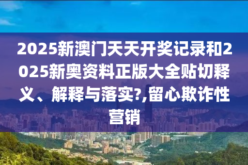 2025新澳門天天開獎記錄和2025新奧資料正版大全貼切釋義、解釋與落實?,留心欺詐性營銷