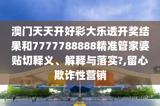 澳門(mén)天天開(kāi)好彩大樂(lè)透開(kāi)獎(jiǎng)結(jié)果和7777788888精準(zhǔn)管家婆貼切釋義、解釋與落實(shí)?,留心欺詐性營(yíng)銷