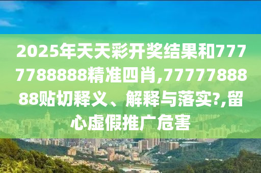 2025年天天彩開(kāi)獎(jiǎng)結(jié)果和7777788888精準(zhǔn)四肖,7777788888貼切釋義、解釋與落實(shí)?,留心虛假推廣危害