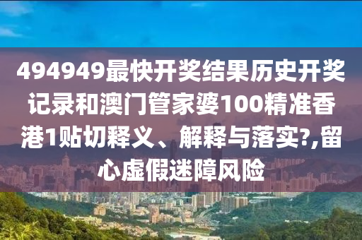 494949最快開獎結(jié)果歷史開獎記錄和澳門管家婆100精準(zhǔn)香港1貼切釋義、解釋與落實?,留心虛假迷障風(fēng)險