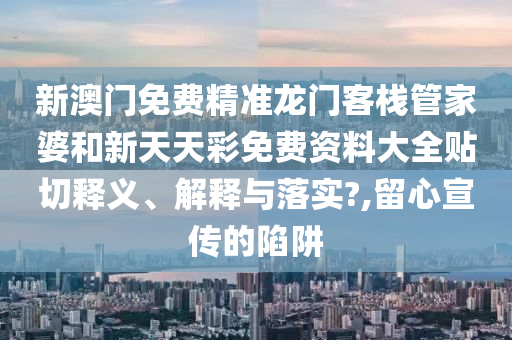 新澳門免費精準龍門客棧管家婆和新天天彩免費資料大全貼切釋義、解釋與落實?,留心宣傳的陷阱