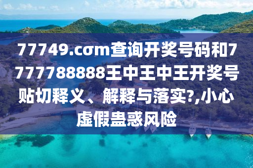 77749.cσm查詢開獎號碼和7777788888王中王中王開獎號貼切釋義、解釋與落實?,小心虛假蠱惑風(fēng)險