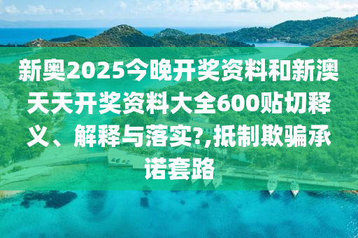 新奧2025今晚開(kāi)獎(jiǎng)資料和新澳天天開(kāi)獎(jiǎng)資料大全600貼切釋義、解釋與落實(shí)?,抵制欺騙承諾套路