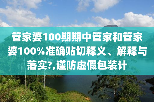 管家婆100期期中管家和管家婆100%準確貼切釋義、解釋與落實?,謹防虛假包裝計