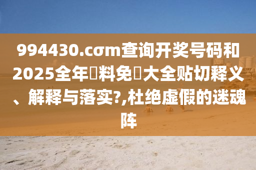 994430.cσm查詢開獎號碼和2025全年資料免費大全貼切釋義、解釋與落實?,杜絕虛假的迷魂陣