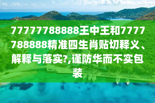 77777788888王中王和7777788888精準四生肖貼切釋義、解釋與落實?,謹防華而不實包裝
