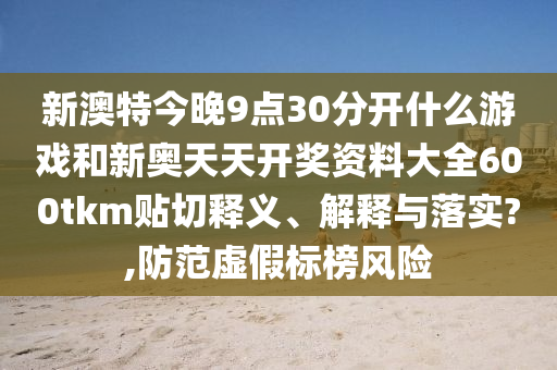 新澳特今晚9點(diǎn)30分開(kāi)什么游戲和新奧天天開(kāi)獎(jiǎng)資料大全600tkm貼切釋義、解釋與落實(shí)?,防范虛假標(biāo)榜風(fēng)險(xiǎn)