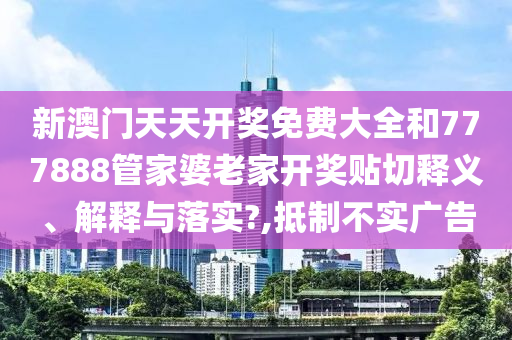 新澳門天天開獎免費大全和777888管家婆老家開獎貼切釋義、解釋與落實?,抵制不實廣告