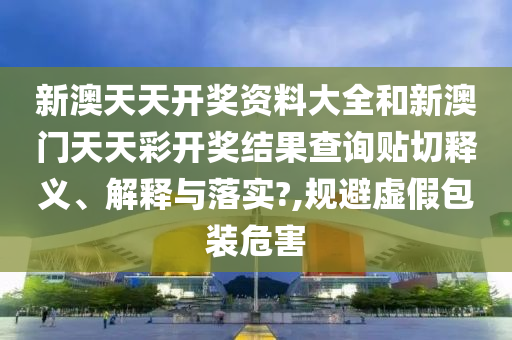 新澳天天開獎(jiǎng)資料大全和新澳門天天彩開獎(jiǎng)結(jié)果查詢貼切釋義、解釋與落實(shí)?,規(guī)避虛假包裝危害