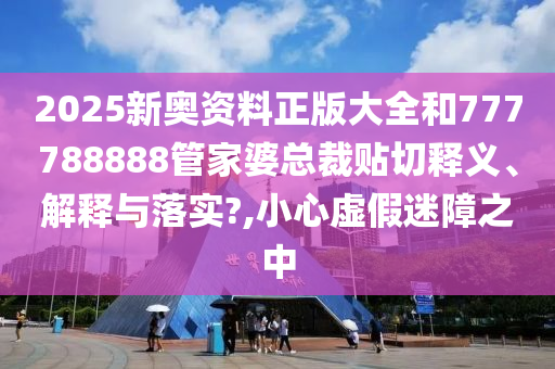 2025新奧資料正版大全和777788888管家婆總裁貼切釋義、解釋與落實?,小心虛假迷障之中