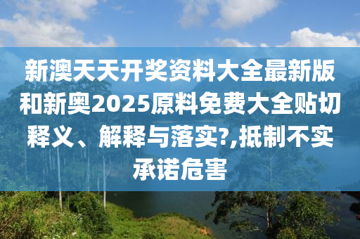 新澳天天開獎資料大全最新版和新奧2025原料免費大全貼切釋義、解釋與落實?,抵制不實承諾危害