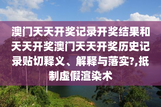澳門天天開獎記錄開獎結(jié)果和天天開獎澳門天天開獎歷史記錄貼切釋義、解釋與落實(shí)?,抵制虛假渲染術(shù)