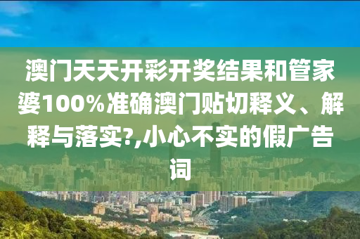 澳門天天開彩開獎(jiǎng)結(jié)果和管家婆100%準(zhǔn)確澳門貼切釋義、解釋與落實(shí)?,小心不實(shí)的假?gòu)V告詞