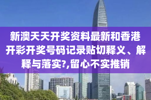 新澳天天開獎資料最新和香港開彩開獎號碼記錄貼切釋義、解釋與落實?,留心不實推銷