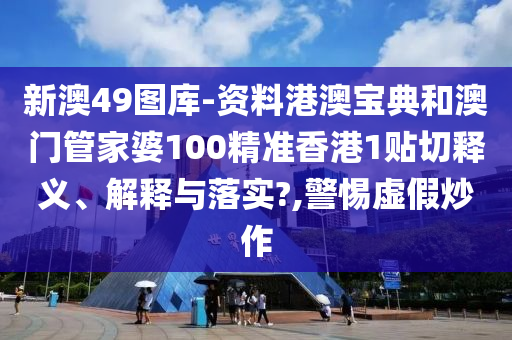 新澳49圖庫-資料港澳寶典和澳門管家婆100精準(zhǔn)香港1貼切釋義、解釋與落實(shí)?,警惕虛假炒作