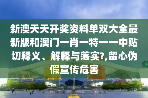 新澳天天開(kāi)獎(jiǎng)資料單雙大全最新版和澳門(mén)一肖一特一一中貼切釋義、解釋與落實(shí)?,留心偽假宣傳危害