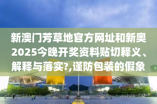 新澳門芳草地官方網(wǎng)址和新奧2025今晚開獎(jiǎng)資料貼切釋義、解釋與落實(shí)?,謹(jǐn)防包裝的假象