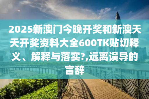 2025新澳門今晚開獎和新澳天天開獎資料大全600TK貼切釋義、解釋與落實?,遠離誤導(dǎo)的言辭