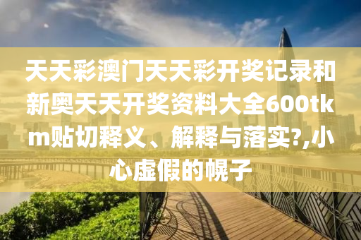 天天彩澳門天天彩開獎記錄和新奧天天開獎資料大全600tkm貼切釋義、解釋與落實?,小心虛假的幌子