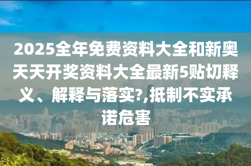 2025全年免費資料大全和新奧天天開獎資料大全最新5貼切釋義、解釋與落實?,抵制不實承諾危害