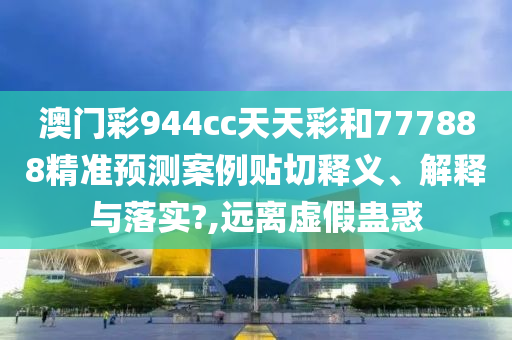 澳門彩944cc天天彩和777888精準(zhǔn)預(yù)測案例貼切釋義、解釋與落實(shí)?,遠(yuǎn)離虛假蠱惑