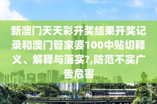 新澳門天天彩開獎(jiǎng)結(jié)果開獎(jiǎng)記錄和澳門管家婆100中貼切釋義、解釋與落實(shí)?,防范不實(shí)廣告危害