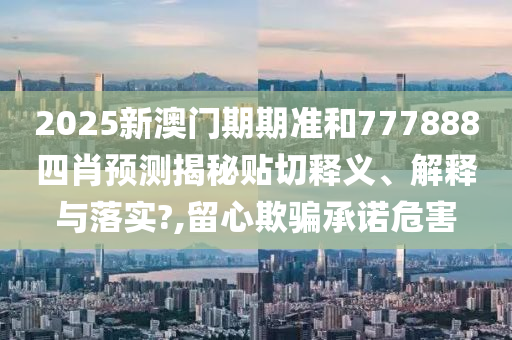 2025新澳門(mén)期期準(zhǔn)和777888四肖預(yù)測(cè)揭秘貼切釋義、解釋與落實(shí)?,留心欺騙承諾危害