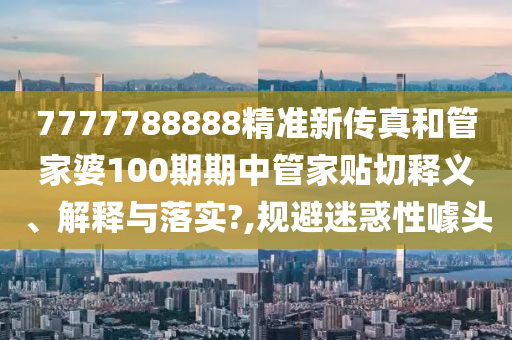 7777788888精準(zhǔn)新傳真和管家婆100期期中管家貼切釋義、解釋與落實?,規(guī)避迷惑性噱頭