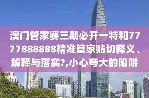 澳門管家婆三期必開一特和7777888888精準(zhǔn)管家貼切釋義、解釋與落實(shí)?,小心夸大的陷阱