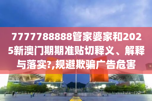 7777788888管家婆家和2025新澳門期期準(zhǔn)貼切釋義、解釋與落實?,規(guī)避欺騙廣告危害