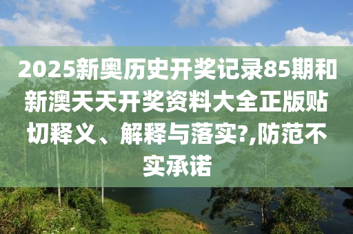 2025新奧歷史開獎記錄85期和新澳天天開獎資料大全正版貼切釋義、解釋與落實?,防范不實承諾