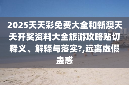2025天天彩免費(fèi)大全和新澳天天開獎(jiǎng)資料大全旅游攻略貼切釋義、解釋與落實(shí)?,遠(yuǎn)離虛假蠱惑