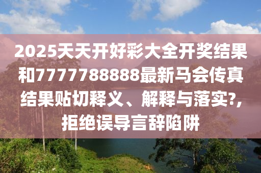 2025天天開好彩大全開獎結(jié)果和7777788888最新馬會傳真結(jié)果貼切釋義、解釋與落實?,拒絕誤導(dǎo)言辭陷阱