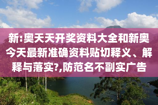 新:奧天天開獎資料大全和新奧今天最新準確資料貼切釋義、解釋與落實?,防范名不副實廣告