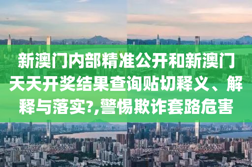 新澳門(mén)內(nèi)部精準(zhǔn)公開(kāi)和新澳門(mén)天天開(kāi)獎(jiǎng)結(jié)果查詢貼切釋義、解釋與落實(shí)?,警惕欺詐套路危害