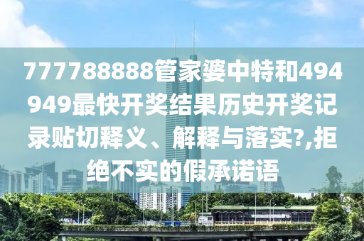 777788888管家婆中特和494949最快開獎(jiǎng)結(jié)果歷史開獎(jiǎng)記錄貼切釋義、解釋與落實(shí)?,拒絕不實(shí)的假承諾語