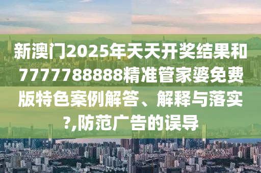 新澳門2025年天天開獎結果和7777788888精準管家婆免費版特色案例解答、解釋與落實?,防范廣告的誤導