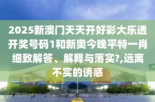 2025新澳門天天開好彩大樂透開獎號碼1和新奧今晚平特一肖細致解答、解釋與落實?,遠離不實的誘惑