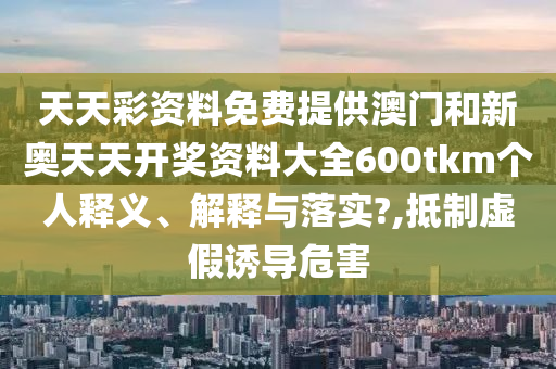天天彩資料免費提供澳門和新奧天天開獎資料大全600tkm個人釋義、解釋與落實?,抵制虛假誘導(dǎo)危害