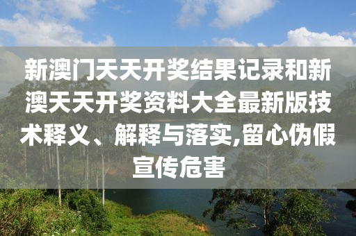 新澳門天天開獎結(jié)果記錄和新澳天天開獎資料大全最新版技術(shù)釋義、解釋與落實,留心偽假宣傳危害