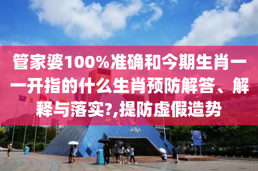 管家婆100%準(zhǔn)確和今期生肖一一開指的什么生肖預(yù)防解答、解釋與落實(shí)?,提防虛假造勢