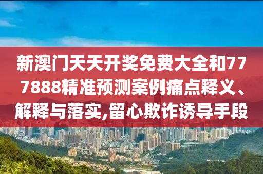 新澳門天天開獎(jiǎng)免費(fèi)大全和777888精準(zhǔn)預(yù)測(cè)案例痛點(diǎn)釋義、解釋與落實(shí),留心欺詐誘導(dǎo)手段