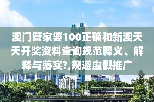 澳門管家婆100正確和新澳天天開獎資料查詢規(guī)范釋義、解釋與落實(shí)?,規(guī)避虛假推廣