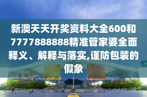 新澳天天開獎(jiǎng)資料大全600和7777888888精準(zhǔn)管家婆全面釋義、解釋與落實(shí),謹(jǐn)防包裝的假象