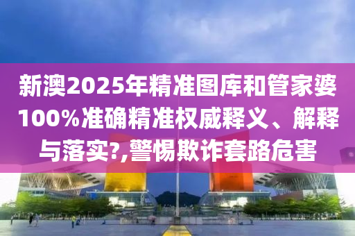 新澳2025年精準圖庫和管家婆100%準確精準權威釋義、解釋與落實?,警惕欺詐套路危害