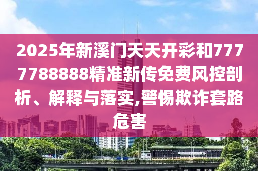 2025年新溪門天天開彩和7777788888精準新傳免費風控剖析、解釋與落實,警惕欺詐套路危害